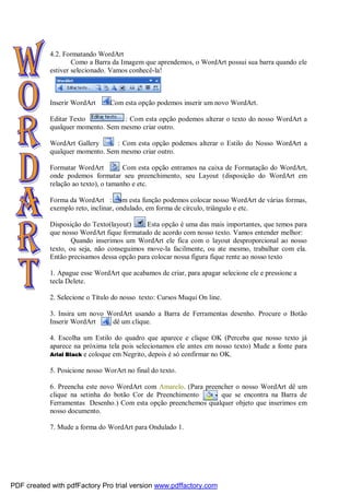 4.2. Formatando WordArt
Como a Barra da Imagem que aprendemos, o WordArt possui sua barra quando ele
estiver selecionado. Vamos conhecê-la!
Inserir WordArt : Com esta opção podemos inserir um novo WordArt.
Editar Texto : Com esta opção podemos alterar o texto do nosso WordArt a
qualquer momento. Sem mesmo criar outro.
WordArt Gallery : Com esta opção podemos alterar o Estilo do Nosso WordArt a
qualquer momento. Sem mesmo criar outro.
Formatar WordArt : Com esta opção entramos na caixa de Formatação do WordArt,
onde podemos formatar seu preenchimento, seu Layout (disposição do WordArt em
relação ao texto), o tamanho e etc.
Forma da WordArt : Com esta função podemos colocar nosso WordArt de várias formas,
exemplo reto, inclinar, ondulado, em forma de círculo, triângulo e etc.
Disposição do Texto(layout) : Esta opção é uma das mais importantes, que temos para
que nosso WordArt fique formatado de acordo com nosso texto. Vamos entender melhor:
Quando inserimos um WordArt ele fica com o layout desproporcional ao nosso
texto, ou seja, não conseguimos move-la facilmente, ou ate mesmo, trabalhar com ela.
Então precisamos dessa opção para colocar nossa figura fique rente ao nosso texto
1. Apague esse WordArt que acabamos de criar, para apagar selecione ele e pressione a
tecla Delete.
2. Selecione o Título do nosso texto: Cursos Muqui On line.
3. Insira um novo WordArt usando a Barra de Ferramentas desenho. Procure o Botão
Inserir WordArt e dê um clique.
4. Escolha um Estilo do quadro que aparece e clique OK (Perceba que nosso texto já
aparece na próxima tela pois selecionamos ele antes em nosso texto) Mude a fonte para
Arial Black e coloque em Negrito, depois é só confirmar no OK.
5. Posicione nosso WorArt no final do texto.
6. Preencha este novo WordArt com Amarelo. (Para preencher o nosso WordArt dê um
clique na setinha do botão Cor de Preenchimento que se encontra na Barra de
Ferramentas Desenho.) Com esta opção preenchemos qualquer objeto que inserimos em
nosso documento.
7. Mude a forma do WordArt para Ondulado 1.
PDF created with pdfFactory Pro trial version www.pdffactory.com
 