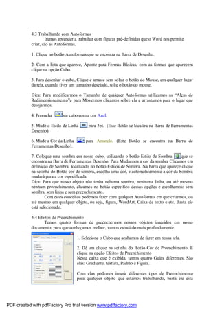 4.3 Trabalhando com Autoformas
Iremos aprender a trabalhar com figuras pré-definidas que o Word nos permite
criar, são as Autoformas.
1. Clique no botão Autoformas que se encontra na Barra de Desenho.
2. Com a lista que aparece, Aponte para Formas Básicas, com as formas que aparecem
clique na opção Cubo.
3. Para desenhar o cubo, Clique e arraste sem soltar o botão do Mouse, em qualquer lugar
da tela, quando tiver um tamanho desejado, solte o botão do mouse.
Dica: Para modificarmos o Tamanho de qualquer Autoformas utilizamos as “Alças de
Redimensionamento”e para Movermos clicamos sobre ela e arrastamos para o lugar que
desejarmos.
4. Preencha este cubo com a cor Azul.
5. Mude o Estilo de Linha para 3pt. (Este Botão se localiza na Barra de Ferramentas
Desenho).
6. Mude a Cor da Linha para Amarelo. (Este Botão se encontra na Barra de
Ferramentas Desenho).
7. Coloque uma sombra em nosso cubo, utilizando o botão Estilo de Sombra que se
encontra na Barra de Ferramentas Desenho. Para Mudarmos a cor da sombra Clicamos em
definição de Sombra, localizado no botão Estilos de Sombra. Na barra que aparece clique
na setinha do Botão cor de sombra, escolha uma cor, e automaticamente a cor da Sombra
mudará para a cor especificada.
Dica: Para que nosso objeto não tenha nehuma sombra, nenhuma linha, ou até mesmo
nenhum preenchimento, clicamos no botão específico dessas opções e escolhemos: sem
sombra, sem linha e sem preenchimento.
Com estes conceitos podemos fazer com qualquer Autoformas em que criarmos, ou
até mesmo em qualquer objeto, ou seja, figura, WordArt, Caixa de texto e etc. Basta ele
está selecionado.
4.4 Efeitos de Preenchimento
Temos quatro formas de preenchermos nossos objetos inseridos em nosso
documento, para que conheçamos melhor, vamos estudá-lo mais profundamente.
1. Selecione o Cubo que acabamos de fazer em nossa tela.
2. Dê um clique na setinha do Botão Cor de Preenchimento. E
clique na opção Efeitos de Preenchimento
Nessa caixa que é exibida, temos quatro Guias diferentes, São
elas: Gradiente, textura, Padrão e Figura.
Com elas podemos inserir diferentes tipos de Preenchimento
para qualquer objeto que estamos trabalhando, basta ele está
PDF created with pdfFactory Pro trial version www.pdffactory.com
 