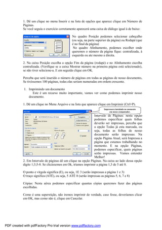 1. Dê um clique no menu Inserir e na lista de opções que aparece clique em Número de
Páginas.
Se você seguiu o exercício corretamente aparecerá uma caixa de diálogo igual à de baixo:
No quadro Posição podemos selecionar cabeçalho
(ou seja, na parte superior da página) ou Rodapé (que
é no final da página)
No quadro Alinhamento, podemos escolher onde
queremos o número da página fique: centralizada, à
esquerda ou ate mesmo a direita.
2. Na caixa Posição escolha a opção Fim da página (rodapé) e no Alinhamento escolha
centralizada. (Verifique se a caixa Mostrar número na primeira página está selecionado),
se não tiver selecione-a. E em seguida clique em OK.
Perceba que será inserido o número de páginas em todas as páginas de nosso documento,
Se tivéssemos 100 páginas, todas elas seriam numeradas em ordem crescente.
1. Imprimindo um documento
Este é um recurso muito importante, vamos ver como podemos imprimir nosso
documento.
1. Dê um clique no Menu Arquivo e na lista que aparece clique em Imprimir (Ctrl+P).
Intervalo de Páginas: nesta opção
podemos especificar quais folhas
deverão ser impressas, perceba que
a opção Todas já esta marcada, ou
seja, todas as folhas de nosso
documento serão impressas. Na
opção Página Atual, será Impressa a
página que estamos trabalhando no
momento. E na opção Páginas,
podemos especificar, quais páginas
serão impressas. Vamos entender
Melhor!
2. Em Intervalo de páginas dê um clique na opção Páginas. Na caixa ao lado dessa opção
digite 1;3;5-8. Se clicássemos em Ok, iríamos imprimir a página 1,3 de 5 até 8.
O ponto e vírgula significa (E), ou seja, 1E 3 (serão impressas a página 1 e 3)
O traço significa (ATÉ), ou seja, 5 ATÉ 8 (serão impressas as páginas 5, 6, 7 e 8)
Cópias: Nesta aérea podemos especificar quantas cópias queremos fazer das páginas
escolhidas.
Como é uma superstição, não iremos imprimir de verdade, caso fosse, deveríamos clicar
em OK, mas como não é, clique em Cancelar.
Impressora instalada no momento
em nosso computador.
PDF created with pdfFactory Pro trial version www.pdffactory.com
 