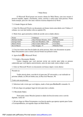 7 Mala Direta
O Microsoft Word possui um recurso chama do Mala Direta, com esse recurso é
possível mandar, rápido e facilmente, cartas, convites e outros para vária pessoas. Preste
muita atenção, pois ele é dos mais valiosos recursos disponível no Word.
7.1 Criando Origem de Dados
1. Entre No Microsoft Word e no documento em branco insira uma tabela com 5 linhas e 3
colunas. (se você não lembra volte ao capítulo 05).
2. Muito bem, agora preencha a tabela de acordo com os dados abaixo:
Nome Endereço Cidade
Michael Jordan Rua Floriano Peixoto, 1012 Belo Horizonte
George Gates Rua José Bonifácio, 458 Petrópolis
Sharon Stone Rua Cesário Mota, 672 Cravinhos
Kevin Bacon Rua Sergipe, 75 Ribeirão Preto
3. Com isso temos uma lista de dados de várias pessoas, Salve este documento na pasta
Meus Documentos com o nome Lista de Nomes-seu primeiro nome.
4. Agora feche o Microsoft Word.
7.2 Criando o Documento Modelo
Vamos imaginar que você precisar enviar um convite para todas as pessoas
cadastradas que você digitou anteriormente, antes de mais nada vamos redigir a carta.
1. Entre no Microsoft Word e no documento em branco digite o texto abaixo:
Prezado (a)
Venho através desta, convida-lo (a) para meu 20º aniversário, a ser realizado no
próximo sábado, às 20h em minha casa, na Rua José Massaro, 90.
Conto com sua presença.
2. Selecione todo o texto que você digitou, mude a fonte para Rockwell e tamanho 16.
3. Dê um clique em qualquer lugar do texto para tirar a seleção.
7.3 Mesclando Dados
Nesta parte vamos Mesclar (juntar) os dados da lista de nomes com o convite
digitado, vamos lá!
1. Dê um clique no Menu Ferramentas e na lista de opções que aparece aponte para Cartas
e Correspondências, em seguida clique em Mala Direta...
PDF created with pdfFactory Pro trial version www.pdffactory.com
 