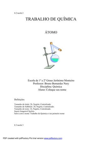 8.2 tarefa 2
TRABALHO DE QUÍMICA
ÁTOMO
Escola de 1º e 2º Graus Jerônimo Monteiro
Professor: Bruno Bernardes Nery
Disciplina: Química
Aluno: Coloque seu nome
Definições
Tamanho do título: 26, Negrito, Centralizado.
Tamanho do Subtítulo: 20, Negrito, Centralizado.
Tamanho do texto: 16, Negrito, Centralizado.
Inserir Imagem-ClipArts
Salve com o nome: Trabalho de Química e seu primeiro nome
8.3 tarefa 3
PDF created with pdfFactory Pro trial version www.pdffactory.com
 