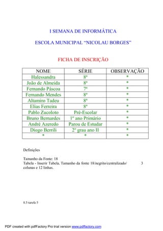 I SEMANA DE INFORMÁTICA
ESCOLA MUNICIPAL “NICOLAU BORGES”
FICHA DE INSCRIÇÃO
NOME SÉRIE OBSERVAÇÃO
Halessandra 8ª *
João de Almeida 8ª *
Fernando Páscoa 7ª *
Fernando Mendes 8ª *
Altamiro Tadeu 8ª *
Elias Ferreira 8ª *
Pablo Zucoloto Pré-Escolar *
Bruno Bernardes 1º ano Primário *
André Azeredo Parou de Estudar *
Diogo Berrili 2º grau ano II *
* * *
Definições
Tamanho da Fonte: 18
Tabela - Inserir Tabela, Tamanho da fonte 18/negrito/centralizado/ 3
colunas e 12 linhas.
8.5 tarefa 5
PDF created with pdfFactory Pro trial version www.pdffactory.com
 