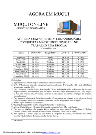 AGORA EM MUQUI
MUQUI ON-LINE
CURSOS DE INFORMÁTICA
APRENDA COM A GENTE OS COMANDOS PARA
CONQUISTAR MAIOR PRODUTIVIDADE NO
TRABALHO E NA ESCOLA.
Cursos Oferecidos:
CURSO DURAÇÃO REQUISITO À VISTA PARCELADO
Digitação 16 Horas Não há R$ 30,00 2 X 15,00
Windows98 16 Horas Não há R$ 35,00 2 X 17,50
Word 2000 16 Horas Windows R$ 35,00 2 X 17,50
Excel 2000 16 Horas Windows R$ 35,00 2 X 17,50
Access 2000 16 Horas Windows R$ 35,00 2 X 17,50
Power Point 2000 16 Horas Windows R$ 35,00 2 X 17,50
Print Artist 4.0 16 Horas Windows R$ 35,00 2 X 17,50
Visual Basic 16 Horas Windows R$ 35,00 2 X 17,50
Power Point 2000 16 Horas Windows R$ 35,00 2 X 17,50
8.6 tarefa 6
Definições
1) A primeira frase está em negrito/centralizada/tamanho da fonte 28
2) A 2º e 3º frase estão alinhadas a esquerda/negrito, sendo que a 2º o tamanho é 28 e está sublinhada,
na terceira o tamanho é 14.
3) Para criarmos o desenho dentro do retângulo: Clique no botão Desenho na Barra de ferramentas,
surgirá uma barra de ferramentas próxima a barra de status, clique no botão Caixa de Texto, surgirá
na tela uma pequena cruz. Posicione a cruz no local desejado e desenhe o retângulo no tamanho
mostrado acima.
4) Para aumentar a largura da linha do retângulo : Clique dentro da caixa de texto, clique no botão
Estilo da linha na barra de ferramentas de desenho, escolha a largura da linha desejada.
5) Insira a figura dentro da caixa de texto.
6) O parágrafo seguinte foi escrito em negrito/tamanho 18/justificado.
7) A frase debaixo (Cursos Oferecidos) foi escrita em negrito/fonte 12 e centralizada.
8) Para inserir a tabela escolha a opção Tabela na barra de menu, especifique 5 colunas e 7 linhas.
Formate a tabela como tamanho 12/centralizado. Preencha a tabela com os dados.
9) Para separar a 1º linha : clique do lado de fora e a esquerda da 2º linha, isso marcará essa linha.
Escolha Tabela na barra de menu, escolha Dividir Tabela.
PDF created with pdfFactory Pro trial version www.pdffactory.com
 