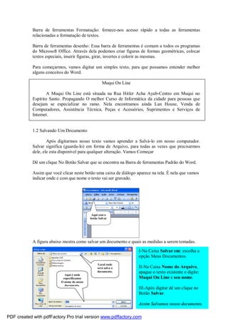 Aqui está o
botão Salvar
Barra de ferramentas Formatação: fornece-nos acesso rápido a todas as ferramentas
relacionadas a formatação de textos.
Barra de ferramentas desenho: Essa barra de ferramentas é comum a todos os programas
do Microsoft Office. Através dela podemos criar figuras de formas geométricas, colocar
textos especiais, inserir figuras, girar, invertes e colorir as mesmas.
Para começarmos, vamos digitar um simples texto, para que possamos entender melhor
alguns conceitos do Word.
Muqui On Line
A Muqui On Line está situada na Rua Hitler Acha Ayub-Centro em Muqui no
Espírito Santo. Propagando O melhor Curso de Informática da cidade para pessoas que
desejam se especializar no ramo. Nela encontramos ainda Lan House, Venda de
Computadores, Assistência Técnica, Peças e Acessórios, Suprimentos e Serviços de
Internet.
1.2 Salvando Um Documento
Após digitarmos nosso texto vamos aprender a Salvá-lo em nosso computador.
Salvar significa (guarda-lo) em forma de Arquivo, para todas as vezes que precisarmos
dele, ele esta disponível para qualquer alteração. Vamos Começar
Dê um clique No Botão Salvar que se encontra na Barra de ferramentas Padrão do Word.
Assim que você clicar neste botão uma caixa de diálogo aparece na tela. É nela que vamos
indicar onde e com que nome o texto vai ser gravado.
A figura abaixo mostra como salvar um documento e quais as medidas a serem tomadas.
Local onde
será salvo o
documento.
Aqui é onde
especificamos
O nome do nosso
documento.
I-Na Caixa Salvar em: escolha a
opção Meus Documentos.
II-Na Caixa Nome do Arquivo,
apague o texto existente e digite:
Muqui On Line e seu nome.
III-Após digitar dê um clique no
Botão Salvar.
Assim Salvamos nosso documento.
PDF created with pdfFactory Pro trial version www.pdffactory.com
 
