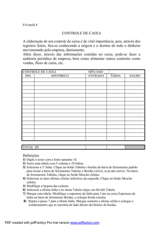 8.8 tarefa 8
CONTROLE DE CAIXA
A elaboração de um controle de caixa é de vital importância, pois, através dos
registros feitos, fica-se conhecendo a origem e o destino de todo o dinheiro
movimentado pela empresa, diariamente.
Além disso, através das informações contidas no caixa, pode-se fazer a
auditoria periódica da empresa, bem como alimentar outros controles como
vendas, fluxo de caixa, etc.
CONTROLE DE CAIXA MÊS/ANO ___/___
DIA HISTÓRICO ENTRADA SAÍDA SALDO
TOTAL R$
Definições
1) Digite o texto com a fonte tamanho 14.
2) Insira uma tabela com 5 colunas e 24 linhas.
3) Selecione a 1ª linha. Clique no botão Tabelas e bordas da barra de ferramentas padrão
para tornar a barra de ferramentas Tabelas e Bordas visível, se já não estiver. Na barra
de ferramentas Tabelas, clique no botão Mesclar células.
4) Selecione as duas últimas células inferiores da esquerda. Clique no botão Mesclar
células.
5) Modifique a largura das colunas.
6) Selecione a última linha e no menu Tabela clique em Dividir Tabela.
7) Marque esta tabela. Modifique a espessura da linha para 3 pts na caixa Espessura da
linha na barra de ferramenta Bordas, e coloque borda externa.
8) Repita o passo 7 para a última linha. Marque somente a última célula e coloque o
sombreamento que se encontra do lado direito dos botões de bordas.
PDF created with pdfFactory Pro trial version www.pdffactory.com
 