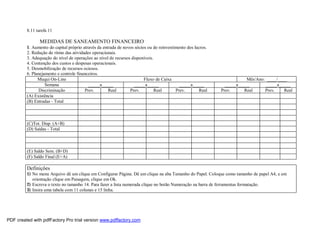8.11 tarefa 11
MEDIDAS DE SANEAMENTO FINANCEIRO
1. Aumento do capital próprio através da entrada de novos sócios ou do reinvestimento dos lucros.
2. Redução do ritmo das atividades operacionais.
3. Adequação do nível de operações ao nível de recursos disponíveis.
4. Contenção dos custos e despesas operacionais.
5. Desmobilização de recursos ociosos.
6. Planejamento e controle financeiros.
Muqui On-Line Fluxo de Caixa Mês/Ano: ____/____
Semana _____a_____ _____a_____ _____a_____ _____a_____ _____a_____
Discriminação Prev. Real Prev. Real Prev. Real Prev. Real Prev. Real
(A) Existência
(B) Entradas - Total
(C)Tot. Disp. (A+B)
(D) Saídas - Total
(E) Saldo Sem. (B+D)
(F) Saldo Final (E+A)
Definições
1) No menu Arquivo dê um clique em Configurar Página. Dê um clique na aba Tamanho do Papel. Coloque como tamanho de papel A4, e em
orientação clique em Paisagem, clique em Ok.
2) Escreva o texto no tamanho 14. Para fazer a lista numerada clique no botão Numeração na barra de ferramentas formatação.
3) Insira uma tabela com 11 colunas e 15 linha.
PDF created with pdfFactory Pro trial version www.pdffactory.com
 