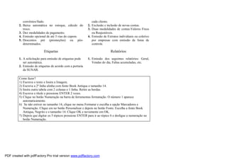 convênios/fiado.
2. Baixa automática no estoque, cálculo do
troco.
3. Dez modalidades de pagamento.
4. Emissão opcional de até 3 vias do cupom.
5. Descontos pré (promoções) ou pós-
determinados.
Etiquetas
1. A solicitação para emissão de etiquetas pode
ser automática.
2. Emissão de etiquetas de acordo com a portaria
da SUNAB.
cada cliente.
2. Exclusão e inclusão de novas contas.
3. Duas modalidades de contas:Valores Fixos
ou Reajustáveis.
4. Emissão de Extratos individuais ou coletivo
por empresas com emissão de listas de
controle.
Relatórios
1. Emissão dos seguintes relatórios: Geral,
Vendas do dia, Faltas acumuladas, etc.
Como fazer?
1) Escreva o texto e Insira a Imagem.
2) Escreva a 2ª linha alinha com fonte Book Antiqua e tamanho 14.
3) Insira outra tabela com 2 colunas e 1 linha. Retire as bordas.
4) Escreva o título e pressione ENTER 2 vezes.
5) Clique no botão Numeração na barra de ferramentas formatação. O número 1 aparece
automaticamente.
6) Se não estiver no tamanho 14, clique no menu Formatar e escolha a opção Marcadores e
Numeração. Clique em no botão Personalizar e depois no botão Fonte. Escolha a fonte Book
Antiqua, Negrito e o tamanho 14. Clique OK e novamente em OK.
7) Depois que digitar os 5 tópicos pressione ENTER para ir ao tópico 6 e desligue a numeração no
botão Numeração.
PDF created with pdfFactory Pro trial version www.pdffactory.com
 