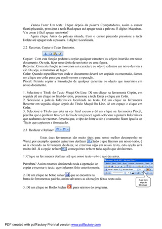 Vamos Fazer Um teste. Clique depois da palavra Computadores, assim o cursor
ficará piscando, pressione a tecla Backspace até apagar toda a palavra. E digite: Máquinas.
Viu como é fácil apagar um texto?
Agora clique Antes da palavra situada, Com o cursor piscando pressione a tecla
Delete até apagar toda a palavra. E digite: Localizada.
2.2 Recortar, Copiar e Colar Um texto.
Copiar: Com esta função podemos copiar qualquer caractere ou objeto inserido em nosso
documento. Ou seja, fazer uma cópia de um texto ou uma figura.
Recortar: Com esta função removemos um caractere ou objeto e damos um novo destino a
ele. Ou seja, o mudamos de lugar.
Colar: Quando especificarmos onde o documento deverá ser copiado ou recortado, damos
um clique em colar para que confirmemos a operação.
Pincel: Permite copiar a formatação de qualquer caractere ou objeto que inserimos em
nosso documento.
1. Selecione o Título do Texto Muqui On Line. Dê um clique na ferramenta Copiar, em
seguida dê um clique no final do texto, pressione a tecla Enter e clique em Colar.
2. Selecione a palavra Informática localizada no texto, Dê um clique na ferramenta
Recortar em seguida clique depois do Título Muqui On Line, dê um espaço e clique em
Colar.
3. Selecione o Título que esta na cor Azul escuro e dê um clique na ferramenta Pincel,
perceba que o ponteiro fica com forma de um pincel, agora selecione a palavra Informática
que acabamos de recortar. Perceba que, o tipo de fonte a cor e o tamanho ficam igual a do
Título que copiamos a formatação.
2.3 Desfazer e Refazer
Estas duas ferramentas são muito úteis para nosso melhor desempenho no
Word, por exemplo: quando quisermos desfazer tudo o que fizemos em nosso texto, é
só ir clicando na ferramenta desfazer, se errarmos algo em nosso texto, esta opção será
muito útil. Já a opção refazer , conseguimos refazer tudo aquilo que desfazemos.
1. Clique na ferramenta desfazer até que nosso texto volte o que era antes.
Percebeu? Assim estamos desfazendo toda a operação de
copiar e recortar o texto, que tínhamos feito anteriormente.
2. Dê um clique no botão salvar , que se encontra na
barra de ferramentas padrão, assim salvamos as alterações feitas nesta aula.
3. Dê um clique no Botão Fechar , para sairmos do programa.
Aqui está
a opção
Desfazer
PDF created with pdfFactory Pro trial version www.pdffactory.com
 
