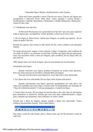 3 Inserindo Figura, Bordas e Sombreamento e mais Funções
Nesta aula Vamos aprender a inserir Clip-arts nos textos. Clip-arts são figuras que
acompanham o Microsoft Word. Além disso, vamos aprender a colocar Bordas e
Sombreamento, Capitular, Marcadores e Numeração e a função Maiúsculas e Minúsculas.
Vamos lá! Boa Aula.
3.1 Trabalhando com clip-Arts
O Microsoft Word possui um “gerenciador de Clip-Arts” que serve para organizar
todas as figuras que o acompanham. Vamos aprender a colocá-la em nosso texto.
1. Dê um clique no Menu Inserir, Aponte para Imagem, no quadro que aparece, dê um
clique na opção Clip-Arts.
Perceba que aparece uma cortina ao lado direito da tela, vamos conhecer suas principais
funções.
No campo procurar por: apague o texto existente e digite: Computador, para confirmar dê
um clique no botão ir, ou, pressione a tecla Enter. Escolha uma figura das que aparecerem
(caso seja necessário utilize a barra de rolagem), após escolhê-la, dê um clique sobre ela
para inseri-la.
OBS: Quanto mais você clicar na figura, mais ela será inserida em seu documento.
Formatando uma Figura.
Quando inserimos uma Figura, podemos formatá-la de acordo como queremos.
Para isso iremos precisar de uma Barra, chamada Barra da Imagem.
Para que esta barra possa estar disponível, nossa figura deve estar selecionada.
2. Se a figura não tiver selecionada, Dê um clique sobre ela para seleciona-la.
Quando selecionamos uma figura, aparecem quadradinhos em volta dela e um
linha com tonalidade mais forte realça o contorno dela. Os Quadradinhos são chamados de
“Alças de redimensionamento” é nela que propagamos o tamanho da figura.
3. Vamos fazer um teste. Dê um clique em uma das alças e não solte, faça um movimento
para aumentá-la ou diminuí-la. Perceba que com estas alças, redimensionamos a figura
para o tamanho que desejarmos. Para confirmar é só soltar o botão.
Perceba que a Barra da Imagem, aparece quando a figura esta selecionada. Vamos
conhecer suas principais funções. Veja a figura abaixo:
Para saber o nome de cada função, passe o Mouse nelas, que ele lhe mostrará o nome de
cada item.
PDF created with pdfFactory Pro trial version www.pdffactory.com
 