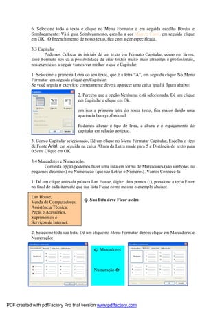 6. Selecione todo o texto e clique no Menu Formatar e em seguida escolha Bordas e
Sombreamento: Vá à guia Sombreamento, escolha a cor Marron Claro, em seguida clique
em OK. O Preenchimento de nosso texto, fica com a cor especificada.
3.3 Capitular
Podemos Colocar as iniciais de um texto em Formato Capitular, como em livros.
Esse Formato nos dá a possibilidade de criar textos muito mais atraentes e profissionais,
nos exercícios a seguir vamos ver melhor o que é Capitular.
1. Selecione a primeira Letra do seu texto, que é a letra “A”, em seguida clique No Menu
Formatar em seguida clique em Capitular.
Se você seguiu o exercício corretamente deverá aparecer uma caixa igual à figura abaixo:
2. Perceba que a opção Nenhuma está selecionada, Dê um clique
em Capitular e clique em Ok.

C

om isso a primeira letra do nossa texto, fica maior dando uma
aparência bem profissional.
Podemos alterar o tipo de letra, a altura e o espaçamento do
capitular em relação ao texto.

3. Com o Capitular selecionado, Dê um clique no Menu Formatar Capitular, Escolha o tipo
de Fonte Arial, em seguida na caixa Altura da Letra mude para 5 e Distância do texto para
0,5cm. Clique em OK.
3.4 Marcadores e Numeração.
Com esta opção podemos fazer uma lista em forma de Marcadores (são símbolos ou
pequenos desenhos) ou Numeração (que são Letras e Números). Vamos Conhecê-la!
1. Dê um clique antes da palavra Lan House, digite: dois pontos (:), pressione a tecla Enter
no final de cada item até que sua lista Fique como mostra o exemplo abaixo:
Lan House,
Venda de Computadores,
Assistência Técnica,
Peças e Acessórios,
Suprimentos e
Serviços de Internet.

ç Sua lista deve Ficar assim

2. Selecione toda sua lista, Dê um clique no Menu Formatar depois clique em Marcadores e
Numeração:
ç Marcadores

Numeração è

PDF created with pdfFactory Pro trial version www.pdffactory.com

 