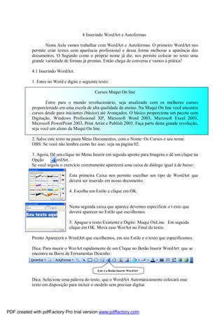 4 Inserindo WordArt e Autoformas
Nesta Aula vamos trabalhar com WordArt e Autoformas. O primeiro WordArt nos
permite criar textos com aparência profissional e dessa forma melhorar a aparência dos
documentos. O Segundo como o próprio nome já diz, nos permite colocar no texto uma
grande variedade de formas já prontas. Então chega de conversa e vamos à prática!
4.1 Inserindo WordArt.
1. Entre no Word e digite o seguinte texto:
Cursos Muqui On line
Entre para o mundo revolucionário, seja atualizado com os melhores cursos
proporcionado em uma escola de alta qualidade de ensino. Na Muqui On line você encontra
cursos desde para iniciantes (básico) até Avançados. O básico proporciona um pacote com
Digitação, Windows Profissional XP, Microsoft Word 2003, Microsoft Excel 2003,
Microsoft PowerPoint 2003, Print Artist e Publish 2003. Faça parte desta grande revolução,
seja você um aluno da Muqui On line.
2. Salve este texto na pasta Meus Documentos, com o Nome: Os Cursos e seu nome.
OBS: Se você não lembra como faz isso, veja na página 02.
3. Agora, Dê um clique no Menu Inserir em seguida aponte para Imagens e dê um clique na
Opção
WordArt.
Se você seguiu o exercício corretamente aparecerá uma caixa de diálogo igual à de baixo:
Esta primeira Caixa nos permite escolher um tipo de WordArt que
deverá ser inserido em nosso documento.
4. Escolha um Estilo e clique em OK.

Nesta segunda caixa que aparece devemos especificar o t exto que
deverá aparecer no Estilo que escolhemos.
5. Apague o texto Existente e Digite: Muqui OnLine. Em seguida
clique em OK. Mova esse WorArt no Final do texto.
Pronto Aparecerá o WordArt que escolhemos, em seu Estilo e o texto que especificamos.
Dica: Para inserir o WorArt rapidamente de um Clique no Botão Inserir WordArt que se
encontra na Barra de Ferramentas Desenho.

Este é o Botão Inserir WordArt

Dica: Selecione uma palavra do texto, que o WordArt Automaticamente colocará esse
texto em disposição para incluir o modelo sem precisar digitar.

PDF created with pdfFactory Pro trial version www.pdffactory.com

 