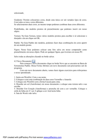 selecionado.

Gradiente: Permite colocarmos cores, desde uma única cor até variados tipos de cores.
Com todos os tons e cores diferentes.
Se selecionarmos duas cores, ao mesmo tempo podemos combinar duas cores diferentes.
Predefinidas, são modelos prontos de preenchimento que podemos inserir em nosso
objeto.
Textura: Na Guia Textura, temos vários modelos prontos para escolher é só selecionar o
desejado e da um clique em OK.
Padrão: Na Guia Padrão são modelos, podemos fazer duas combinações de cores apartir
de um modelo pronto.
Figura: Nessa Guia podemos colocar uma foto salva em nosso computador como
preenchimento em nosso objeto. Pode ser qualquer figura, que tivermos em nosso PC.
Salve todas as alterações clicando no botão salvar.
4.5 Novo Documento
Para começar o novo documento clique no botão Novo que se encontra na Barra de
Ferramentas Padrão. Dessa Forma Abrimos um novo documento sem precisarmos sair do
programa.
Com este novo documento aberto, vamos fazer alguns exercícios para reforçarmos
o nosso aprendizado.
1. Insira um WordArt. Com o seu nome.
2. Coloque-o com uma combinação de duas cores Vermelho e Amarelo.
3. Coloque este WordArt com a forma Cascata para cima.
4. Desenhe um sol (Autoformas) em nosso documento e coloque uma textura nele a sua
escolha.
5. Desenhe Um Coração (Autoformas) e preencha ele com a cor vermelho. Coloque o
estilo de linha em 4 ½ pt. E aplique a cor Azul nesta linha.
6. Saia do Word e não salve.

PDF created with pdfFactory Pro trial version www.pdffactory.com

 