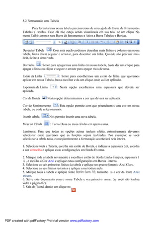 5.2 Formatando uma Tabela
Para formatarmos nossa tabela precisaremos de uma ajuda da Barra de ferramentas
Tabelas e Bordas. Caso ela não esteja sendo visualizada em sua tela, dê um clique No
menu Exibir, aponte para Barra de ferramentas e Ative a Barra Tabelas e Bordas.

Desenhar Tabela
: Com esta opção podemos desenhar mais linhas e colunas em nossa
tabela, basta clicar segurar e arrastar, para desenhar um linha. Quando não precisar mais
dela, deixe-a desativada.
Borracha
: Serve para apagarmos uma linha em nossa tabela, basta dar um clique para
apagar a linha ou clique e segure e arraste para apagar mais de uma.
Estilo da Linha
: Serve para escolhermos um estilo de linha que queremos
aplicar em nossa Tabela, basta escolher e da um clique onde vai ser aplicado.
Espessura da Linha
aplicada.
Cor da Borda

: Nesta opção escolhemos uma espessura que deverá ser

: Nesta opção determinamos a cor que deverá ser aplicada.

Cor do Sombramento
: Esta opção permite com que preenchamos uma cor em nossa
tabela, ou onde selecionarmos.
Inserir tabela
Mesclar Célula

: Nos permite inserir uma nova tabela.
: Torna Duas ou mais células em apenas uma.

Lembrete: Para que todas as opções acima tenham efeito, primeiramente devemos
selecionar onde queremos que as funções sejam realizadas. Por exemplo: se você
selecionar a tabela toda, conseqüentemente a formatação acontecerá nela inteira.
1. Selecione toda a Tabela, escolha um estilo de Borda, e indique a espessura 3pt, escolha
a cor vermelha e aplique estas configurações em Borda Externa.
2. Marque toda a tabela novamente e escolha o estilo de Borda Linha Simples, espessura 1
½ , e escolha a Cor Azul e aplique estas configurações em Borda Interna.
3. Selecione as seis primeiras linhas da tabela e aplique um preenchimento Azul Claro.
4. Selecione as seis linhas restantes e aplique uma textura nela.
5. Marque toda a tabela e aplique fonte Berlin Sans FB, tamanho 14 e cor da fonte Azul
escuro.
6. Salve este documento com o nome Tabela e seu primeiro nome. (se você não lembra
volte a página 02).
7. Saia do Word, dando um clique no

PDF created with pdfFactory Pro trial version www.pdffactory.com

 