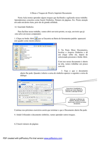 6 Dicas e Truques do Word e Imprimir Documento
Nesta Aula iremos aprender alguns truques que facilitarão e agilizarão nosso trabalho.
Aprenderemos conceitos como Inserir Símbolos, Número de páginas. Etc. Preste atenção
em cada um destes itens, pois são de grande utilidade.
6.1 Inserindo Símbolos
Para facilitar nosso trabalho, vamos abrir um texto pronto, ou seja, um texto que já
esta salvo em nosso computador.
1. Clique no botão Abrir
que se Encontra na Barra de ferramentas padrão: aparecerá
este quadro como mostra abaixo:

2. Na Pasta Meus Documentos,
localize o Arquivo Símbolos e dê
um clique sobre ele, depois de
selecionado pressione o botão Abrir.
Com isso nosso documento é aberto
na tela, vamos trabalhar um pouco
com ele:
3. Faça o que o documento
aberto lhe pede. Quando é aberto a caixa de símbolos aparece a seguinte a caixa de
diálogo:

Nessa área é visualizado os
símbolos que temos disponível,
referente a cada tipo de fonte.

Assim que escolhemos um
símbolo, clicamos no botão
inserir, para colocá-lo em nosso
documento.

Continue nos próximos exercícios assim que terminar o que o Documento aberto lhe pede.
4. Ainda Utilizando o documento símbolos, vamos aprender outros truques.

6.2 Inserir número de páginas

PDF created with pdfFactory Pro trial version www.pdffactory.com

 