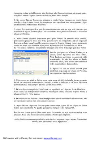 Aparece a cortina Mala Direta, ao lado direito da tela. Deveremos seguir seis etapas para a
criação da mesma. Siga os comandos abaixo e preste muita atenção.
2. No campo Tipo de Documento selecione a opção Cartas, (aparece um pouco abaixo
uma breve descrição do tipo de documento que você escolheu), para prosseguirmos clique
em Próxima na parte inferior da cortina.
3. Agora devemos especificar qual documento queremos usar, ou seja, será esta carta que
acabamos de digitar, como a opção Usar documento Atual já está selecionado, é só dar um
clique em Próxima.
4. Neste campo devemos especificar para quem deverá ser enviado nosso convite,
precisaremos procurar nossa lista feita, que esta salva no computador. Dê um clique em
Procurar, e abra a pasta Meus Documentos, procure o Arquivo Lista de Nomes juntamente
com o seu nome, que esta salvo nesta pasta. Após encontrá-lo de um clique em Abrir.
Se você seguiu o exercício corretamente aparecerá uma caixa de diálogo igual à de baixo:
Perceba que aparecem o Nome, Endereço e a
cidade, como digitamos em nossa tabela.
Note Também que todos os nomes já estão
selecionados. Se não tiver clique no Botão
selecionar Tudo, pois assim selecionaremos
todos os convidados da nossa lista.
5. Agora é só dar um clique em OK para
confirmar. Depois dê um Clique em Próxima,
para passarmos à próxima etapa.

6. Este campo nos ajuda a digitar nossa carta, como ela já foi digitada, iremos somente
incluir os campos de nosso convite, ou seja, o nome, o endereço e a Cidade. Devemos
especificar onde esses campos deverão sair em nosso texto.
7. Dê um clique em depois de Prezado (a), em seguida dê um clique no Botão Mais Itens...
Com a caixa de diálogo Inserir campo de Mesclagem aberta, selecione a opção Nome, e
clique em Inserir. Feche a caixa.
8. Dê um clique em Próxima. Nesta etapa podemos visualizar como ficará nossa carta. Ou
até mesma acrescentar mais convidados ou excluir.
9. Agora Dê um clique em Próxima para última etapa. Agora dê um clique em Editar
Cartas Individualmente. No quadro que aparece marque Todos e clique OK.
Perceba que temos quatro folhas neste novo documento, ou seja, quatro convites a ser
enviados. Cada uma possui um nome diferente. Prontos para Imprimir.
Assim Finalizamos nosso aprendizado neste incrível programa. Agora iremos fazer muitas
tarefas, para reforçarmos nosso Apredizado...

PDF created with pdfFactory Pro trial version www.pdffactory.com

 