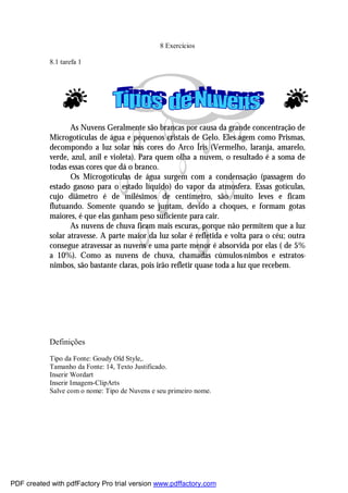 8 Exercícios
8.1 tarefa 1

As Nuvens Geralmente são brancas por causa da grande concentração de
Microgotículas de água e pequenos cristais de Gelo. Eles agem como Prismas,
decompondo a luz solar nas cores do Arco Íris (Vermelho, laranja, amarelo,
verde, azul, anil e violeta). Para quem olha a nuvem, o resultado é a soma de
todas essas cores que dá o branco.
Os Microgotículas de água surgem com a condensação (passagem do
estado gasoso para o estado líquido) do vapor da atmosfera. Essas gotículas,
cujo diâmetro é de milésimos de centímetro, são muito leves e ficam
flutuando. Somente quando se juntam, devido a choques, e formam gotas
maiores, é que elas ganham peso suficiente para cair.
As nuvens de chuva ficam mais escuras, porque não permitem que a luz
solar atravesse. A parte maior da luz solar é refletida e volta para o céu; outra
consegue atravessar as nuvens e uma parte menor é absorvida por elas ( de 5%
a 10%). Como as nuvens de chuva, chamadas cúmulos-nimbos e estratosnimbos, são bastante claras, pois irão refletir quase toda a luz que recebem.

Definições
Tipo da Fonte: Goudy Old Style,.
Tamanho da Fonte: 14, Texto Justificado.
Inserir Wordart
Inserir Imagem-ClipArts
Salve com o nome: Tipo de Nuvens e seu primeiro nome.

PDF created with pdfFactory Pro trial version www.pdffactory.com

 
