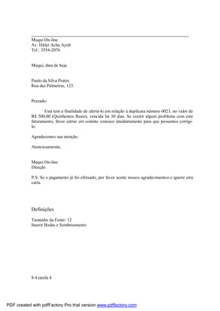 _______________________________________________________________________
Muqui On-line
Av. Hitler Acha Ayub
Tel : 3554-2076

Muqui, data de hoje

Paulo da Silva Prates
Rua das Palmeiras, 123.

Prezado:
Esta tem a finalidade de alertá-lo em relação à duplicata número 0023, no valor de
R$ 500,00 (Quinhentos Reais), vencida há 30 dias. Se existir algum problema com este
faturamento, favor entrar em contato conosco imediatamente para que possamos corrigilo.
Agradecemos sua atenção.
Atenciosamente,

Muqui On-line
Direção
P.S. Se o pagamento já foi efetuado, por favor aceite nossos agradecimentos e ignore esta
carta.

Definições
Tamanho da Fonte: 12
Inserir Bodas e Sombreamento

8.4 tarefa 4

PDF created with pdfFactory Pro trial version www.pdffactory.com

 