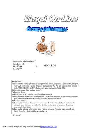 Introdução a Informática
Windows XP
Word 2003
Excel 2003

MÓDULO 1

Definições
1) Para obter o efeito aplicado às duas primeiras linhas, clique no Menu Inserir, Imagem,
WordArt, selecione o estilo desejado e clique em Ok. Na tela que se abre, apague o
texto “SEU TEXTO AQUI”, digite o seu texto e clique no botão OK.
2) Para a segunda frase repita o passo 1.
3) Inserir a figura.
4) Digite o texto no tamanho 14 e alinhado a esquerda.
5) Para desenhar a chave clique na palavra AutoFormas na barra de ferramentas desenho,
para o mouse em Formas Básicas e clique no desenho da chave.
6) Desenhe a chave.
7) Escreva na frente da chave usando uma caixa de texto. Tire a linha de contorno da
caixa de texto clicando no botão Cor da linha na barra de ferramentas desenho e
escolhendo Sem linha.
8) Para mudar a fonte, selecione o texto e clique no menu Formatar e em seguida em
Fonte. Escolha a fonte Arial e o tamanho 16.
8.7 tarefa 7

PDF created with pdfFactory Pro trial version www.pdffactory.com

 