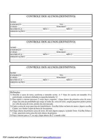 CONTROLE DOS ALUNOS (DEFINITIVO)
NOME : __________________________________________________________________________
ENDEREÇO : _____________________________________ TEL : ___________________________
CURSO : ______________________________________ HORÁRIO : ________________________
MATRÍCULA : ___________________ MÊS 1 : ________________ MÊS 2 : __________________
OBSERVAÇÕES : __________________________________________________________________
__________________________________________________________________________________

CONTROLE DOS ALUNOS (DEFINITIVO)
NOME : __________________________________________________________________________
ENDEREÇO : _____________________________________ TEL : ___________________________
CURSO : ______________________________________ HORÁRIO : ________________________
MATRÍCULA : ___________________ MÊS 1 : ________________ MÊS 2 : __________________
OBSERVAÇÕES : __________________________________________________________________
__________________________________________________________________________________

CONTROLE DOS ALUNOS (DEFINITIVO)
NOME : __________________________________________________________________________
ENDEREÇO : _____________________________________ TEL : ___________________________
CURSO : ______________________________________ HORÁRIO : ________________________
MATRÍCULA : ___________________ MÊS 1 : ________________ MÊS 2 : __________________
OBSERVAÇÕES : __________________________________________________________________
__________________________________________________________________________________

Definições
1) Desenhe a caixa de texto, conforme o tamanho acima. A 1º frase foi escrita em tamanho 16 e
centralizado, as demais alinhadas à esquerda/tamanho 12
2) Para repetir o mesmo processo 2 vezes faça o seguinte : clique dentro da primeira caixa de texto,
clique em cima do pontilhado que surge ao redor da caixa de texto, surgirá pequenos pontos pretos
em volta da caixa de texto, pronto ela está marcada.
3) Copie a caixa de texto para área de transferência : Escolha Editar na barra de menu e depois escolha
Copiar, ou o botão Copiar da barra de ferramentas.
4) Clique abaixo da primeira caixa de texto, dê mais alguns espaços, teclando Enter. Escolha Editar e
Colar, aparecerá outra caixa de texto abaixo da primeira.
5) Faça o mesmo para a 3º, ou seja, clique abaixo da 2º e mande colar.

PDF created with pdfFactory Pro trial version www.pdffactory.com

 