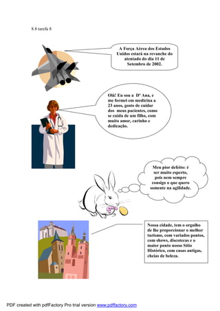 8.8 tarefa 8

A Força Aérea dos Estados
Unidos estará na revanche do
atentado do dia 11 de
Setembro de 2002.

Olá! Eu sou a Dª Ana, e
me formei em medicina a
23 anos, gosto de cuidar
dos meus pacientes, como
se cuida de um filho, com
muito amor, carinho e
dedicação.

Meu pior defeito: é
ser muito esperto,
pois nem sempre
consigo o que quero
somente na agilidade.

Nossa cidade, tem o orgulho
de lhe proporcionar o melhor
turismo, com variados pontos,
com shows, discotecas e o
maior ponto nosso Sítio
Histórico, com casas antigas,
cheias de beleza.

PDF created with pdfFactory Pro trial version www.pdffactory.com

 