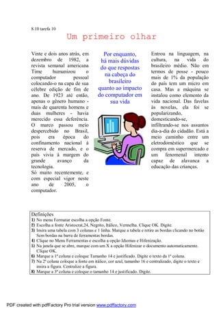 8.10 tarefa 10

Um primeiro olhar
Vinte e dois anos atrás, em
dezembro de 1982, a
revista semanal americana
Time
humanizou
o
computador
pessoal
colocando-o na capa de sua
célebre edição de fim de
ano. De 1923 até então,
apenas o gênero humano mais de quarenta homens e
duas mulheres - havia
merecido essa deferência.
O marco passou meio
despercebido no Brasil,
pois
era
época
do
confinamento nacional à
reserva de mercado, e o
país vivia à margem do
grande
avanço
da
tecnologia.
Só muito recentemente, e
com especial vigor neste
ano
de
2005,
o
computador.

Por enquanto,
há mais dúvidas
do que respostas
na cabeça do
brasileiro
quanto ao impacto
do computador em
sua vida

Definições

Entrou na linguagem, na
cultura,
na
vida
do
brasileiro médio. Não em
termos de posse - pouco
mais de 1% da população
do país tem um micro em
casa. Mas a máquina se
instalou como elemento da
vida nacional. Das favelas
às novelas, ela foi se
popularizando,
domesticando-se,
infiltrando-se nos assuntos
dia-a-dia do cidadão. Está a
meio caminho entre um
eletrodoméstico que se
compra em supermercado e
um fenomenal intento
capaz de alavanca a
educação das crianças.

1) No menu Formatar escolha a opção Fonte.
2) Escolha a fonte Aristocrat,24, Negrito, Itálico, Vermelha. Clique OK. Digite.
3) Insira uma tabela com 3 colunas e 1 linha. Marque a tabela e retire as bordas clicando no botão
Sem bordas na barra de ferramentas bordas.
4) Clique no Menu Ferramentas e escolha a opção Idiomas e Hifenização.
5) Na janela que se abre, marque com um X a opção Hifenizar o documento automaticamente.
Clique OK.
6) Marque a 1ª coluna e coloque Tamanho 14 e justificado. Digite o texto da 1ª coluna.
7) Na 2ª coluna coloque a fonte em itálico, cor azul, tamanho 16 e centralizado, digite o texto e
insira a figura. Centralize a figura.
8) Marque a 3ª coluna e coloque o tamanho 14 e justificado. Digite.

PDF created with pdfFactory Pro trial version www.pdffactory.com

 