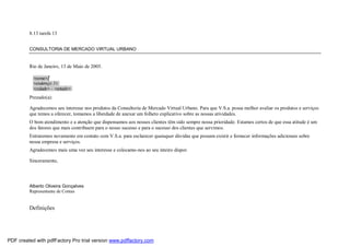 8.13 tarefa 13
CONSULTORIA DE MERCADO VIRTUAL URBANO

Rio de Janeiro, 13 de Maio de 2005.

Prezado(a):
Agradecemos seu interesse nos produtos da Consultoria de Mercado Virtual Urbano. Para que V.S.a. possa melhor avaliar os produtos e serviços
que temos a oferecer, tomamos a liberdade de anexar um folheto explicativo sobre as nossas atividades.
O bom atendimento e a atenção que dispensamos aos nossos clientes têm sido sempre nossa prioridade. Estamos certos de que essa atitude é um
dos fatores que mais contribuem para o nosso sucesso e para o sucesso dos clientes que servimos.
Entraremos novamente em contato com V.S.a. para esclarecer quaisquer dúvidas que possam existir e fornecer informações adicionais sobre
nossa empresa e serviços.
Agradecemos mais uma vez seu interesse e colocamo-nos ao seu inteiro dispor.
Sinceramente,

Alberto Oliveira Gonçalves
Representante de Contas

Definições

PDF created with pdfFactory Pro trial version www.pdffactory.com

 