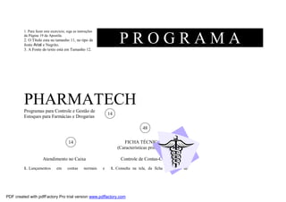 1. Para fazer este exercício, siga as instruções
da Página 19 da Apostila.

PROGRAMA

2. O Título esta no tamanho 11, no tipo de
fonte Arial e Negrito.
3. A Fonte do texto está em Tamanho 12.

PHARMATECH
Programas para Controle e Gestão de
Estoques para Farmácias e Drogarias

14
48
FICHA TÉCNICA
(Características principais)

14

Atendimento no Caixa
1. Lançamentos

em

contas

normais

Controle de Contas-Convênio
e

1. Consulta na tela, da ficha individual de

PDF created with pdfFactory Pro trial version www.pdffactory.com

 