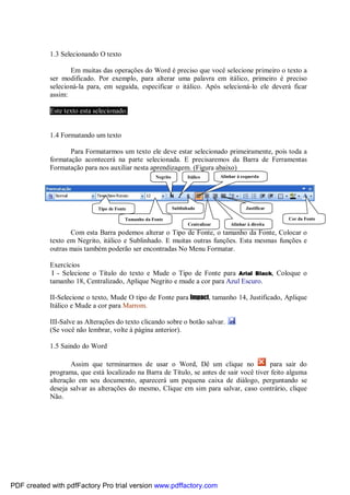 1.3 Selecionando O texto
Em muitas das operações do Word é preciso que você selecione primeiro o texto a
ser modificado. Por exemplo, para alterar uma palavra em itálico, primeiro é preciso
selecioná-la para, em seguida, especificar o itálico. Após selecioná-lo ele deverá ficar
assim:
Este texto esta selecionado.

1.4 Formatando um texto
Para Formatarmos um texto ele deve estar selecionado primeiramente, pois toda a
formatação acontecerá na parte selecionada. E precisaremos da Barra de Ferramentas
Formatação para nos auxiliar nesta aprendizagem. (Figura abaixo)
Negrito

Tipo de Fonte

Itálico

Alinhar à esquerda

Sublinhado

Justificar
Cor da Fonte

Tamanho da Fonte
Centralizar

Alinhar à direita

Com esta Barra podemos alterar o Tipo de Fonte, o tamanho da Fonte, Colocar o
texto em Negrito, itálico e Sublinhado. E muitas outras funções. Esta mesmas funções e
outras mais também poderão ser encontradas No Menu Formatar.
Exercícios
I - Selecione o Título do texto e Mude o Tipo de Fonte para Arial Black, Coloque o
tamanho 18, Centralizado, Aplique Negrito e mude a cor para Azul Escuro.
II-Selecione o texto, Mude O tipo de Fonte para Impact, tamanho 14, Justificado, Aplique
Itálico e Mude a cor para Marrom.
III-Salve as Alterações do texto clicando sobre o botão salvar.
(Se você não lembrar, volte à página anterior).
1.5 Saindo do Word
Assim que terminarmos de usar o Word, Dê um clique no
para sair do
programa, que está localizado na Barra de Título, se antes de sair você tiver feito alguma
alteração em seu documento, aparecerá um pequena caixa de diálogo, perguntando se
deseja salvar as alterações do mesmo, Clique em sim para salvar, caso contrário, clique
Não.

PDF created with pdfFactory Pro trial version www.pdffactory.com

 