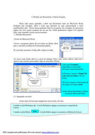 2 Abrindo um Documento e Outras Funções

Nesta aula vamos aprender a abrir um documento feito no Microsoft Word.
Podemos por exemplo, Abrir o texto que fizermos na aula anteriormente e fazer
modificações nele. Dessa forma podemos fazê-lo em partes, Por exemplo, Se quisermos
digitar um livro nunca acabaria ele em um dia. Então poderíamos digitar Um capítulo
hoje, outro amanhã e assim sucessivamente.
1. Abrindo Documento
1-Entre no Microsoft Word
2-Com o programa aberto dê um clique no Botão Abrir
que se encontra na Barra de Ferramentas padrão.
Aqui está o
botão Abrir

Se você não encontrar o botão olhe a figura ao lado.

Ao clicar neste botão abre-se a caixa de diálogo Abrir, nela vamos indicar onde está o
arquivo que estamos procurando. Siga as instruções Abaixo:
I-Na caixa Examinar:
especifique o local onde
salvamos nosso documento.
Local onde
está localizado,
nosso arquivo

Documento Salvo
em forma de
Arquivo

II-Procure o arquivo Muqui On
Line com seu nome e dê um
clique.
III-Com o arquivo selecionado dê
um clique No Botão Abrir.

Assim Nosso documento é aberto
na tela do Microsoft Word
2.1 Apagando um texto
Temos duas Formas para apagarmos nosso texto, são elas:
Usando a tecla Backspace ç: A tecla Backspace apaga os caracteres a esquerda do
Cursor.
Usando a tecla Delete

Delete

: A tecla Delete apaga os caracteres a Direita do Cursor.

PDF created with pdfFactory Pro trial version www.pdffactory.com

 