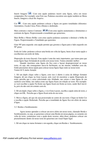 Inserir Imagem
: Com esta opção podemos inserir uma figura, salva em nosso
computador, Por exemplo: uma Foto sua. Podemos encontrar esta opção também no Menu
Inserir, Imagem e clicar Do Arquivo.
Cor
: Com esta opção podemos colocar a figura em quatro tonalidades diferentes:
Automático, Escala Cinza, Preto e Branco e desbotado.
Mais contraste e menos Contraste:
:Com estas opções aumentamos e diminuímos o
contraste da figura. Proporcionando a tonalidade que quisermos.
Mais Brilho e Menos Brilho: com estas opções podemos aumentar e diminuir o brilho da
Figura. Proporcionando a Tonalidade que queremos.
Girar 90º para esquerda: esta opção permite que giremos a figura para o lado esquerdo em
90º graus.
Estilo de Linha: podemos colocar uma borda em volta da figura, basta clicar nesta opção e
escolhermos um estilo de linha.
Disposição do texto (layout): Esta opção é uma das mais importantes, que temos para que
nossa figura fique formatada de acordo com nosso texto. Vamos entender melhor:
Quando inserimos uma figura ela fica com o layout desproporcional ao nosso
texto, ou seja, não conseguimos move-la facilmente, ou ate mesmo, trabalhar com ela.
Então precisamos dessa opção para colocar nossa figura fique rente ao nosso texto
Vamos lá! E muita Atenção
1. Dê um duplo clique sobre a figura, com isso é aberto à caixa de diálogo formatar
Imagem, dê um clique na Guia Layout, nela você irá encontrar a opção Disposição do
texto, perceba que a caixa selecionada esta Alinhado, nas caixas a uma figura de um
cachorro com linhas, isto indica como sua figura ficara em relação ao texto. Por exemplo:
se você escolher a opção Na frente sua figura ficará em frente ao texto, sendo fácil movêla, pois ela não está em contato com ele.
2. Dê um duplo clique sobre a figura, e vá à Guia Layout, escolha a opção atrás do texto, e
clique em OK. Perceba que a figura ficará atrás do seu texto.
3. Mova a figura, até que ela seja posicionada no centro do seu texto. Clique no botão Cor
e escolha a opção Desbotado. Perceba que a tonalidade da figura fica em efeito de marca
d’água.
3.2 Bordas e Sombreamento
Agora iremos aprender a colocar um novo efeito em nosso texto, chamado Borda e
Sombreamento, ou seja, se quisermos colocar uma Borda em nossa página, ou somente em
volta do texto, contaremos com a ajuda deste recurso, além disso, podemos colocar um
preenchimento dentro de nosso texto de quisermos um visual Super legal.
1. Dê um clique no menu formatar e em seguida, clique em Bordas e Sombreamento.

PDF created with pdfFactory Pro trial version www.pdffactory.com

 