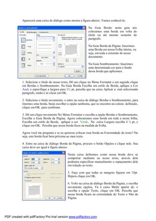 Aparecerá uma caixa de diálogo como mostra a figura abaixo: Vamos conhecê-la:
Na Guia Borda: nesta guia nós
colocamos uma borda em volta do
título ou até mesmo somente do
parágrafo.
Na Guia Borda da Página: Inserimos
uma Borda em nossa Folha inteira, ou
seja, em toda a extensão de nosso
documento.
Na Guia Sombreamento: Inserimos
uma determinada cor para o fundo
dessa borda que aplicamos.

1. Selecione o título do nosso texto, Dê um clique no Menu Formatar e em seguida clique
em Bordas e Sombreamento. Na Guia Borda Escolha um estilo de Borda, aplique a Cor
Azul, e especifique a largura para 1½ pt, perceba que na caixa Aplicar a: está selecionada
parágrafo, então é só clicar em OK.
2. Selecione o título novamente, e entre na caixa de diálogo Bordas e Sombreamento, para
tirarmos uma borda, basta escolher a opção nenhuma, que se encontra na coluna definição,
clique em OK para confirmar.
3. Dê um clique novamente No Menu Formatar e escolha a opção Bordas e Sombreamento,
Escolha a Guia Borda da Página, Agora colocaremos uma borda em toda a nossa folha,
Escolha um estilo de Borda, aplique a cor Verde, Na caixa Largura escolha 4 ½ pt, e
clique em OK. Perceba que nossa borda ficou na medida da Folha.
Agora você me pergunta e se eu quisesse colocar essa borda na Extremidade do texto? Ou
seja, esta borda ficar bem próxima ao meu texto.
4. Entre na caixa de diálogo Borda da Página, procure o botão Opções e clique nele. Sua
caixa deve ser igual à figura abaixo:
Nesta caixa definimos como nossa borda deve se
comportar mediante ao nosso texto, através dela
podemos especificar manualmente o espaçamento dela
em relação ao texto.
5. Faça com que todas as margens fiquem em 15pt.
Depois clique em OK.
6. Volte na caixa de diálogo Borda da Página, e escolha
novamente opções, Vá à caixa Medir apartir de: e
escolha a opção Texto, clique em OK. Perceba que
nossa borda ficará na extremidade do Texto e Não da
Página.

PDF created with pdfFactory Pro trial version www.pdffactory.com

 