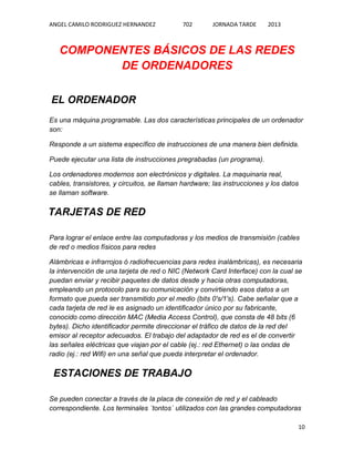 ANGEL CAMILO RODRIGUEZ HERNANDEZ

702

JORNADA TARDE

2013

COMPONENTES BÁSICOS DE LAS REDES
DE ORDENADORES
EL ORDENADOR
Es una máquina programable. Las dos características principales de un ordenador
son:
Responde a un sistema específico de instrucciones de una manera bien definida.
Puede ejecutar una lista de instrucciones pregrabadas (un programa).
Los ordenadores modernos son electrónicos y digitales. La maquinaria real,
cables, transistores, y circuitos, se llaman hardware; las instrucciones y los datos
se llaman software.

TARJETAS DE RED
Para lograr el enlace entre las computadoras y los medios de transmisión (cables
de red o medios físicos para redes
Alámbricas e infrarrojos ó radiofrecuencias para redes inalámbricas), es necesaria
la intervención de una tarjeta de red o NIC (Network Card Interface) con la cual se
puedan enviar y recibir paquetes de datos desde y hacia otras computadoras,
empleando un protocolo para su comunicación y convirtiendo esos datos a un
formato que pueda ser transmitido por el medio (bits 0's/1's). Cabe señalar que a
cada tarjeta de red le es asignado un identificador único por su fabricante,
conocido como dirección MAC (Media Access Control), que consta de 48 bits (6
bytes). Dicho identificador permite direccionar el tráfico de datos de la red del
emisor al receptor adecuados. El trabajo del adaptador de red es el de convertir
las señales eléctricas que viajan por el cable (ej.: red Ethernet) o las ondas de
radio (ej.: red Wifi) en una señal que pueda interpretar el ordenador.

ESTACIONES DE TRABAJO
Se pueden conectar a través de la placa de conexión de red y el cableado
correspondiente. Los terminales ´tontos´ utilizados con las grandes computadoras
10

 