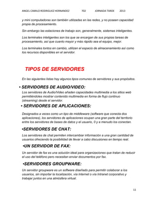 ANGEL CAMILO RODRIGUEZ HERNANDEZ

702

JORNADA TARDE

2013

y mini computadoras son también utilizadas en las redes, y no poseen capacidad
propia de procesamiento.
Sin embargo las estaciones de trabajo son, generalmente, sistemas inteligentes.
Los terminales inteligentes son los que se encargan de sus propias tareas de
procesamiento, así que cuanto mayor y más rápido sea el equipo, mejor.
Los terminales tontos en cambio, utilizan el espacio de almacenamiento así como
los recursos disponibles en el servidor.

TIPOS DE SERVIDORES
En las siguientes listas hay algunos tipos comunes de servidores y sus propósitos.

• SERVIDORES DE AUDIO/VIDEO:
Los servidores de Audio/Video añaden capacidades multimedia a los sitios web
permitiéndoles mostrar contenido multimedia en forma de flujo continuo
(streaming) desde el servidor.

• SERVIDORES DE APLICACIONES:
Designados a veces como un tipo de middleware (software que conecta dos
aplicaciones), los servidores de aplicaciones ocupan una gran parte del territorio
entre los servidores de bases de datos y el usuario, 0 y a menudo los conectan.

•SERVIDORES DE CHAT:
Los servidores de chat permiten intercambiar información a una gran cantidad de
usuarios ofreciendo la posibilidad de llevar a cabo discusiones en tiempo real.

•UN SERVIDOR DE FAX:
Un servidor de fax es una solución ideal para organizaciones que tratan de reducir
el uso del teléfono pero necesitan enviar documentos por fax.

•SERVIDORES GROUPWARE:
Un servidor groupware es un software diseñado para permitir colaborar a los
usuarios, sin importar la localización, vía Internet o vía Intranet corporativo y
trabajar juntos en una atmósfera virtual.

11

 