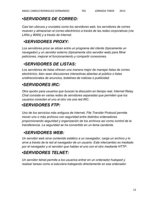 ANGEL CAMILO RODRIGUEZ HERNANDEZ

702

JORNADA TARDE

2013

•SERVIDORES DE CORREO:
Casi tan ubicuos y cruciales como los servidores web, los servidores de correo
mueven y almacenan el correo electrónico a través de las redes corporativas (vía
LANs y WAN) y a través de Internet.

•SERVIDORES PROXY:
Los servidores proxi se sitúan entre un programa del cliente (típicamente un
navegador) y un servidor externo (típicamente otro servidor web) para filtrar
peticiones, mejorar el funcionamiento y compartir conexiones.

•SERVIDORES DE LISTAS:
Los servidores de listas ofrecen una manera mejor de manejar listas de correo
electrónico, bien sean discusiones interactivas abiertas al público o listas
unidireccionales de anuncios, boletines de noticias o publicidad.

•SERVIDORES IRC:
Otra opción para usuarios que buscan la discusión en tiempo real, Internet Relay
Chat consiste en varias redes de servidores separadas que permiten que los
usuarios conecten el uno al otro vía una red IRC.

•SERVIDORES FTP:
Uno de los servicios más antiguos de Internet, File Transfer Protocol permite
mover uno o más archivos con seguridad entre distintos ordenadores
proporcionando seguridad y organización de los archivos así como control de la
transferencia. La seguridad se ha convertido en un tema candente.

•SERVIDORES WEB:
Un servidor web sirve contenido estático a un navegador, carga un archivo y lo
sirve a través de la red al navegador de un usuario. Este intercambio es mediado
por el navegador y el servidor que hablan el uno con el otro mediante HTTP.

•SERVIDORES TELNET:
Un servidor telnet permite a los usuarios entrar en un ordenador huésped y
realizar tareas como si estuviera trabajando directamente en ese ordenador.

12

 