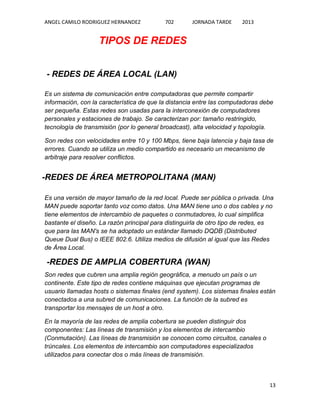 ANGEL CAMILO RODRIGUEZ HERNANDEZ

702

JORNADA TARDE

2013

TIPOS DE REDES
- REDES DE ÁREA LOCAL (LAN)
Es un sistema de comunicación entre computadoras que permite compartir
información, con la característica de que la distancia entre las computadoras debe
ser pequeña. Estas redes son usadas para la interconexión de computadores
personales y estaciones de trabajo. Se caracterizan por: tamaño restringido,
tecnología de transmisión (por lo general broadcast), alta velocidad y topología.
Son redes con velocidades entre 10 y 100 Mbps, tiene baja latencia y baja tasa de
errores. Cuando se utiliza un medio compartido es necesario un mecanismo de
arbitraje para resolver conflictos.

-REDES DE ÁREA METROPOLITANA (MAN)
Es una versión de mayor tamaño de la red local. Puede ser pública o privada. Una
MAN puede soportar tanto voz como datos. Una MAN tiene uno o dos cables y no
tiene elementos de intercambio de paquetes o conmutadores, lo cual simplifica
bastante el diseño. La razón principal para distinguirla de otro tipo de redes, es
que para las MAN's se ha adoptado un estándar llamado DQDB (Distributed
Queue Dual Bus) o IEEE 802.6. Utiliza medios de difusión al igual que las Redes
de Área Local.

-REDES DE AMPLIA COBERTURA (WAN)
Son redes que cubren una amplia región geográfica, a menudo un país o un
continente. Este tipo de redes contiene máquinas que ejecutan programas de
usuario llamadas hosts o sistemas finales (end system). Los sistemas finales están
conectados a una subred de comunicaciones. La función de la subred es
transportar los mensajes de un host a otro.
En la mayoría de las redes de amplia cobertura se pueden distinguir dos
componentes: Las líneas de transmisión y los elementos de intercambio
(Conmutación). Las líneas de transmisión se conocen como circuitos, canales o
trúncales. Los elementos de intercambio son computadores especializados
utilizados para conectar dos o más líneas de transmisión.

13

 