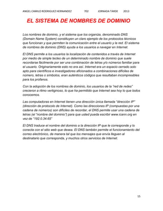 ANGEL CAMILO RODRIGUEZ HERNANDEZ

702

JORNADA TARDE

2013

EL SISTEMA DE NOMBRES DE DOMINIO
Los nombres de dominio, y el sistema que los organiza, denominado DNS
(Domain Name System) constituyen un claro ejemplo de los protocolos técnicos
que funcionan y que permiten la comunicación entre el usuario y la red. El sistema
de nombres de dominio (DNS) ayuda a los usuarios a navegar en Internet.
El DNS permite a los usuarios la localización de contenidos a través de Internet
por medio de simple tecleo de un determinado nombre de dominio que suele
recordarse fácilmente por ser una combinación de letras y/o números familiar para
el usuario. Originariamente esto no era así. Internet era un espacio cerrado solo
apto para científicos e investigadores aficionados a combinaciones difíciles de
número, letras o símbolos, eran auténticos códigos que resultaban incompresibles
para los profanos.
Con la adopción de los nombres de dominio, los usuarios de la “red de redes”
crecieron a ritmo vertiginoso, lo que ha permitido que Internet sea hoy lo que todos
conocemos.
Las computadoras en Internet tienen una dirección única llamada “dirección IP”
(dirección de protocolo de Internet). Como las direcciones IP (compuestas por una
cadena de números) son difíciles de recordar, el DNS permite usar una cadena de
letras (el “nombre del dominio”) para que usted pueda escribir www.icann.org en
vez de “192.0.34.65”
El DNS traduce el nombre del dominio a la dirección IP que le corresponde y lo
conecta con el sitio web que desea. El DNS también permite el funcionamiento del
correo electrónico, de manera tal que los mensajes que envía lleguen al
destinatario que corresponda, y muchos otros servicios de Internet.

15

 