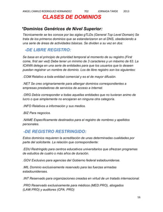 ANGEL CAMILO RODRIGUEZ HERNANDEZ

702

JORNADA TARDE

2013

CLASES DE DOMINIOS
*Dominios Genéricos de Nivel Superior:
Técnicamente se les conoce por las siglas gTLDs (General Top Level Domain) Se
trata de los primeros dominios que se estandarizaron en el DNS, obedeciendo a
una serie de áreas de actividades básicas. Se dividen a su vez en dos:

-DE LIBRE REGISTRO:
Se basa en el principio de prioridad temporal al momento de su registro (First
come, first ser ved) Debe tener un mínimo de 3 caracteres y un máximo de 63. La
ICANN delega en una serie de entidades para que los usuarios que lo deseen
puedan registrar un nombre de dominio. Los de libre registro son los siguientes:
.COM Relativo a toda entidad comercial y es el de mayor difusión.
.NET Se creo originariamente para albergar dominios correspondientes a
empresas prestadoras de servicios de acceso a Internet.
.ORG Debía corresponder a todas aquellas entidades que no tuvieran animo de
lucro o que simplemente no encajaran en ninguna otra categoría.
.INFO Relativos a información y sus medios.
.BIZ Para negocios.
.NAME Específicamente destinados para el registro de nombres y apellidos
personales.

-DE REGISTRO RESTRINGIDO:
Estos dominios requieren la acreditación de unas determinadas cualidades por
parte del solicitante. La relación que correspondiente:
.EDU Restringido para centros educativos universitarios que ofrezcan programas
de estudios de cuatro o más años de duración.
.GOV Exclusivo para agencias del Gobierno federal estadounidense.
.MIL Dominio exclusivamente reservado para las fuerzas armadas
estadounidenses.
.INT Reservado para organizaciones creadas en virtud de un tratado internacional.
.PRO Reservado exclusivamente para médicos (MED.PRO), abogados
(LAW.PRO) y auditores (CPA. PRO)
16

 