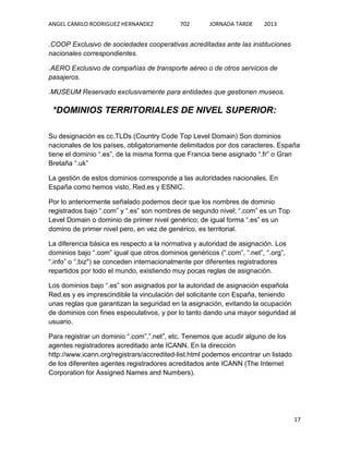 ANGEL CAMILO RODRIGUEZ HERNANDEZ

702

JORNADA TARDE

2013

.COOP Exclusivo de sociedades cooperativas acreditadas ante las instituciones
nacionales correspondientes.
.AERO Exclusivo de compañías de transporte aéreo o de otros servicios de
pasajeros.
.MUSEUM Reservado exclusivamente para entidades que gestionen museos.

*DOMINIOS TERRITORIALES DE NIVEL SUPERIOR:
Su designación es cc.TLDs (Country Code Top Level Domain) Son dominios
nacionales de los países, obligatoriamente delimitados por dos caracteres. España
tiene el dominio “.es”, de la misma forma que Francia tiene asignado “.fr” o Gran
Bretaña “.uk”
La gestión de estos dominios corresponde a las autoridades nacionales. En
España como hemos visto, Red.es y ESNIC.
Por lo anteriormente señalado podemos decir que los nombres de dominio
registrados bajo “.com” y “.es” son nombres de segundo nivel; “.com” es un Top
Level Domain o dominio de primer nivel genérico; de igual forma “.es” es un
domino de primer nivel pero, en vez de genérico, es territorial.
La diferencia básica es respecto a la normativa y autoridad de asignación. Los
dominios bajo “.com” igual que otros dominios genéricos (“.com”, “.net”, “.org”,
“.info” o “.biz") se conceden internacionalmente por diferentes registradores
repartidos por todo el mundo, existiendo muy pocas reglas de asignación.
Los dominios bajo “.es” son asignados por la autoridad de asignación española
Red.es y es imprescindible la vinculación del solicitante con España, teniendo
unas reglas que garantizan la seguridad en la asignación, evitando la ocupación
de dominios con fines especulativos, y por lo tanto dando una mayor seguridad al
usuario.
Para registrar un dominio “.com”,”.net”, etc. Tenemos que acudir alguno de los
agentes registradores acreditado ante ICANN. En la dirección
http://www.icann.org/registrars/accredited-list.html podemos encontrar un listado
de los diferentes agentes registradores acreditados ante ICANN (The Internet
Corporation for Assigned Names and Numbers).

17

 