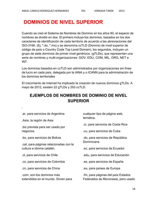 ANGEL CAMILO RODRIGUEZ HERNANDEZ

702

JORNADA TARDE

2013

DOMINIOS DE NIVEL SUPERIOR
Cuando se creó el Sistema de Nombres de Dominio en los años 80, el espacio de
nombres se dividió en dos. El primero incluye los dominios, basados en los dos
caracteres de identificación de cada territorio de acuerdo a las abreviaciones del
ISO-3166. (Ej. *.do, *.mx) y se denomina ccTLD (Dominio de nivel superior de
código de país o Country Code Top Level Domain), los segundos, incluyen un
grupo de siete dominios de primer nivel genéricos, (gTLDs), que representan una
serie de nombres y multi-organizaciones: GOV, EDU, COM, MIL, ORG, NET e
INT.
Los dominios basados en ccTLD son administrados por organizaciones sin fines
de lucro en cada país, delegada por la IANA y o ICANN para la administración de
los dominios territoriales
El crecimiento de Internet ha implicado la creación de nuevos dominios gTLDs. A
mayo de 2012, existen 22 gTLDs y 293 ccTLD.

EJEMPLOS DE NOMBRES DE DOMINIO DE NIVEL
SUPERIOR
.
.ar, para servicios de Argentina
.Asia, la región de Asia
.biz prevista para ser usado por
negocios.
.bo, para servicios de Bolivia
.cat, para páginas relacionadas con la
cultura e idioma catalán.

cualquier tipo de página web,
temática.
.cr, para servicios de Costa Rica
.cu, para servicios de Cuba
.do, para servicios de República
Dominicana
.ec, para servicios de Ecuador

.cl, para servicios de Chile

.edu, para servicios de Educación

.co, para servicios de Colombia

.es, para servicios de España

.cn, para servicios de China

.eu, para países de Europa

.com, son los dominios más
extendidos en el mundo. Sirven para

.fm, para páginas del país Estados
Federados de Micronesia, pero usado
18

 