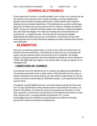 ANGEL CAMILO RODRIGUEZ HERNANDEZ

702

JORNADA TARDE

2013

CORREO ELCTRONICO
Correo electrónico (correo-e, conocido también como e-mail), es un servicio de red
que permite a los usuarios enviar y recibir mensajes y archivos rápidamente
(también denominados mensajes electrónicos o cartas electrónicas) mediante
sistemas de comunicación electrónicos. Principalmente se usa este nombre para
denominar al sistema que provee este servicio en Internet, mediante el protocolo
SMTP, aunque por extensión también puede verse aplicado a sistemas análogos
que usen otras tecnologías. Por medio de mensajes de correo electrónico se
puede enviar, no solamente texto, sino todo tipo de documentos digitales
dependiendo del sistema que se use. Su eficiencia, conveniencia y bajo coste
están logrando que el correo electrónico desplace al correo ordinario para muchos
usos habituales

ELEMENTOS
Para que una persona pueda enviar un correo a otra, cada una ha de tener una
dirección de correo electrónico. Esta dirección la tiene que dar un proveedor de
correo, que son quienes ofrecen el servicio de envío y recepción. Es posible
utilizar un programa específico de correo electrónico (cliente de correo electrónico
o MUA, del inglés Mail User Agent) o una interfaz web, a la que se ingresa con un
navegador web.

/ DIRECCIÓN DE CORREO:
Una dirección de correo electrónico es un conjunto de palabras que identifican a
una persona que puede enviar y recibir correo. Cada dirección es única, pero no
siempre pertenece a la misma persona, por dos motivos: puede darse un robo de
cuenta y el correo se da de baja, por diferentes causas, y una segunda persona lo
cree de nuevo.
Un ejemplo es persona@servicio.com, que se lee persona arroba servicio punto
com. El signo @ (llamado arroba) siempre está en cada dirección de correo, y la
divide en dos partes: el nombre de usuario (a la izquierda de la arroba; en este
caso, persona), y el dominio en el que está (lo de la derecha de la arroba; en este
caso, servicio.com). La arroba también se puede leer "en", ya que
persona@servicio.com identifica al usuario persona que está en el servidor
servicio.com (indica una relación de pertenencia)

21

 