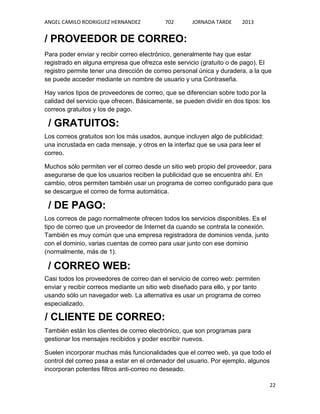 ANGEL CAMILO RODRIGUEZ HERNANDEZ

702

JORNADA TARDE

2013

/ PROVEEDOR DE CORREO:
Para poder enviar y recibir correo electrónico, generalmente hay que estar
registrado en alguna empresa que ofrezca este servicio (gratuito o de pago). El
registro permite tener una dirección de correo personal única y duradera, a la que
se puede acceder mediante un nombre de usuario y una Contraseña.
Hay varios tipos de proveedores de correo, que se diferencian sobre todo por la
calidad del servicio que ofrecen. Básicamente, se pueden dividir en dos tipos: los
correos gratuitos y los de pago.

/ GRATUITOS:
Los correos gratuitos son los más usados, aunque incluyen algo de publicidad:
una incrustada en cada mensaje, y otros en la interfaz que se usa para leer el
correo.
Muchos sólo permiten ver el correo desde un sitio web propio del proveedor, para
asegurarse de que los usuarios reciben la publicidad que se encuentra ahí. En
cambio, otros permiten también usar un programa de correo configurado para que
se descargue el correo de forma automática.

/ DE PAGO:
Los correos de pago normalmente ofrecen todos los servicios disponibles. Es el
tipo de correo que un proveedor de Internet da cuando se contrata la conexión.
También es muy común que una empresa registradora de dominios venda, junto
con el dominio, varias cuentas de correo para usar junto con ese dominio
(normalmente, más de 1).

/ CORREO WEB:
Casi todos los proveedores de correo dan el servicio de correo web: permiten
enviar y recibir correos mediante un sitio web diseñado para ello, y por tanto
usando sólo un navegador web. La alternativa es usar un programa de correo
especializado.

/ CLIENTE DE CORREO:
También están los clientes de correo electrónico, que son programas para
gestionar los mensajes recibidos y poder escribir nuevos.
Suelen incorporar muchas más funcionalidades que el correo web, ya que todo el
control del correo pasa a estar en el ordenador del usuario. Por ejemplo, algunos
incorporan potentes filtros anti-correo no deseado.
22

 