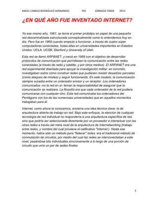 ANGEL CAMILO RODRIGUEZ HERNANDEZ

702

JORNADA TARDE

2013

¿EN QUÉ AÑO FUE INVENTADO INTERNET?
Ya ese mismo año, 1967, se tenía el primer prototipo en papel de una pequeña
red descentralizada estructurada conceptualmente como lo entendemos hoy en
día. Pero fue en 1969 cuando empezó a funcionar, a través de cuatro súper
computadoras conectadas, todas ellas en universidades importantes en Estados
Unidos: UCLA, UCSB, Stanford y University of Utah.
Esta red se llamó ARPANET, y nació en 1969 con el objetivo de desarrollar
protocolos de comunicación que permitiesen la comunicación entre las redes
conectadas (a través de radio y satélite, y por otros medios). El ARPANET era una
red experimental diseñada para apoyar la investigación militar; en concreto,
investigaban sobre cómo construir redes que pudiesen resistir desastres parciales
(como ataques de mísiles) y seguir funcionando. En este modelo, la comunicación
siempre sucedía entre un ordenador emisor y un receptor. Los ordenadores
comunicados -no la red en sí- tenían la responsabilidad de asegurar que la
comunicación se realizara. La filosofía era que cada ordenador de la red pudiera
comunicarse con cualquier otro. Esta red comunicaba los ordenadores del
Pentágono con los de las numerosas universidades que en aquellos momentos
trabajaban para él.
Internet, como ahora la conocemos, encierra una idea técnica clave: la de
arquitectura abierta de trabajo en red. Bajo este enfoque, la elección de cualquier
tecnología de red individual no respondería a una arquitectura específica de red,
sino que podría ser seleccionada libremente por un proveedor e interactuar con las
otras redes a través del meta nivel de la arquitectura de Internetworking (trabajo
entre redes, y nombre del cual proviene el calificativo "Internet:). Hasta ese
momento, había sólo un método para "federar" redes: era el tradicional método de
conmutación de circuitos, por medio del cual las redes se interconectaban a este
nivel, pasándose bits individuales síncronamente a lo largo de una porción de
circuito que unía un par de sedes finales

3

 