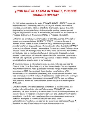 ANGEL CAMILO RODRIGUEZ HERNANDEZ

702

JORNADA TARDE

2013

¿POR QUÉ SE LLAMA INTERNET, Y DESDE
CUANDO OPERA?
En 1983 se interconectaron las redes ARPANET, CSNET y MILNET, lo que dio
origen al Proyecto Internetting, nombre que luego se abrevió, siendo desde
entonces conocido como Internet. El sistema de protocolos que se desarrolló
durante el curso de este esfuerzo de investigación se dio a conocer como el
conjunto de protocolos TCP/IP, al desarrollarse previamente los dos primeros: El
Protocolo de Control de Transmisión (TCP) y el Protocolo Internet (IP).
La Internet fue operativa por primera vez en el año 1983, cuando ARPANET se
separó en dos redes distintas, MILTNET Y CSNET, cuya suma formaba la
Internet. A cada una se le dio un número de red, y se instalaron pasarelas que
permitieran el envío de paquetes de información entre ellas. Cuando la ARPANET
se separó para formar Internet, La Agencia de Comunicaciones de Defensa de los
Estados Unidos (DCA) obligó al uso de TCP/IP a todos los usuarios de ARPANET,
forzándoles a esto al modificar el software de intercambio de paquetes. Estos
usuarios comenzaron a utilizar los Protocolos TCP/IP e interactuar con el entorno
Internet. Esto significaba que más redes y pasarelas se podían añadir a Internet
sin ningún efecto negativo sobre la red existente.
Al mismo tiempo que la Internet comenzaba a existir, redes de área local de
Ethernet (LAN: Local Área Networks) se iban desarrollando. Esta tecnología fue
madurando lentamente, hasta que las estaciones de trabajo de sobremesa fueron
accesibles en 1983. La mayoría de éstas llegaban con el sistema UNIX,
desarrollado por la Universidad de Berkeley, que incluía software de red IP. Esto
creó una nueva necesidad: en lugar de conectarse a un sólo ordenador central por
zona, las organizaciones deseaban conectar la ARPANET a toda su red local.
Esto permitiría a todos los ordenadores de ese LAN acceder a las ventajas de
ARPANET.
Simultáneamente, otras organizaciones comenzaron la construcción de sus
propias redes utilizando los mismos Protocolos que ARPANET (IP y sus
derivados). Se volvió evidente que si estas redes podían actuar conjuntamente, los
usuarios de una red podrían comunicarse con el de otro, y todo el mundo saldría
beneficiado. Una de las más importantes dentro de estas nuevas redes era la
NSFNET, a cargo de la Fundación Nacional de Ciencia (NSFNationalScienceFoundation) una agencia del gobierno de los Estados Unidos. A
finales de los años 80 creó cinco centros de supercomputadores.

4

 