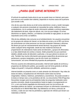 ANGEL CAMILO RODRIGUEZ HERNANDEZ

702

JORNADA TARDE

2013

¿PARA QUÉ SIRVE INTERNET?
El artículo ha explicado hasta ahora lo que se puede hacer en Internet, pero para
qué sirve es una cuestión bien distinta y depende en muchos casos de la persona
que accede a ella.
Uno de los usos más obvios es el del correo electrónico: enviar y recibir mensajes
a cualquier otra persona conectada sin necesidad de cartas, teléfonos, faxes o
contestadores, con la ventaja de recibir información editable o archivos especiales
(de tratamiento de texto, hojas de cálculo, etc.) con los que trabajar. El correo
electrónico es rápido y efectivo, y al haberse convertido en algo global, es casi tan
importante como el fax o el teléfono.
Otra de las utilidades más comunes es el entretenimiento: los usuarios encuentran
en los grupos de noticias de Usenet, en las listas de correo y en el IRC una forma
de comunicarse con otras personas con las que comparten intereses y aficiones.
No tienen por qué ser necesariamente temas técnicos: hay grupos de charlas
sobre cualquier tema imaginable, desde las más modernas técnicas de
programación de ordenadores hasta series de televisión, y grupos de aficionados
a un tipo determinado de coches o música. Están presentes los que examinan
detalle a detalle series de televisión o películas, o los que adoran la ciencia o el
arte. También hay mucha información para grupos específicos de personas que
pertenecen a grupos marginales y que de otro modo ven limitada su
comunicación, así como infinidad de proyectos de participación.
Para los usuarios de ordenadores personales, Internet está repleta de archivos y
programas de distribución pública, que pueden usar de forma gratuita (o del tipo
"paga-si-te-gusta"), incluyendo utilidades, aplicaciones y juegos.
Internet también se presenta como un vasto almacén de información. Hay miles de
bases de datos y recopilaciones de información sobre todos los temas
imaginables: médicos, históricos, periodísticos y económicos. Se puede acceder a
la bolsa en tiempo real y a los periódicos del día. Los documentos FAQ (Preguntas
frecuentes) recogen para los principiantes todas las preguntas habituales sobre
asuntos concretos, desde el paracaidismo hasta la magia o la programación en
C++, y son una fuente inagotable de información junto con los archivos de
mensajes públicos de Usenet. Las empresas incluyen su información corporativa y
de productos en la World Wide Web, hay bibliotecas con libros y artículos de
revistas, y cada vez son más los periódicos y agencias de noticias que lanzan sus
materiales a Internet.

6

 
