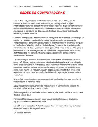 ANGEL CAMILO RODRIGUEZ HERNANDEZ

702

JORNADA TARDE

2013

REDES DE COMPUTADORAS
Una red de computadoras, también llamada red de ordenadores, red de
comunicaciones de datos o red informática, es un conjunto de equipos
informáticos y software conectados entre sí por medio de dispositivos físicos que
envían y reciben impulsos eléctricos, ondas electromagnéticas o cualquier otro
medio para el transporte de datos, con la finalidad de compartir información,
recursos y ofrecer servicios.
Como en todo proceso de comunicación se requiere de un emisor, un mensaje, un
medio y un receptor. La finalidad principal para la creación de una red de
computadoras es compartir los recursos y la información en la distancia, asegurar
la confiabilidad y la disponibilidad de la información, aumentar la velocidad de
transmisión de los datos y reducir el costo general de estas acciones. Un ejemplo
es Internet, la cual es una gran red de millones de computadoras ubicadas en
distintos puntos del planeta interconectadas básicamente para compartir
información y recursos.
La estructura y el modo de funcionamiento de las redes informáticas actuales
están definidos en varios estándares, siendo el más importante y extendido de
todos ellos el modelo TCP/IP basado en el modelo de referencia OSI. Este último,
estructura cada red en siete capas con funciones concretas pero relacionadas
entre sí; en TCP/IP se reducen a cuatro capas. Existen multitud de protocolos
repartidos por cada capa, los cuales también están regidos por sus respectivos
estándares
Una red de comunicaciones es un conjunto de medios técnicos que permiten la
comunicación a distancia entre
Equipos autónomos (no jerárquica -master/Slave-). Normalmente se trata de
transmitir datos, audio y vídeo por ondas
Electromagnéticas a través de diversos medios (aire, vacío, cable de cobre, cable
de fibra óptica, etc.).
Para simplificar la comunicación entre programas (aplicaciones) de distintos
equipos, se definió el Modelo OSI por
La ISO, el cual especifica 7 distintas capas de abstracción. Con ello, cada capa
desarrolla una función específica con
Un alcance definido.
8

 