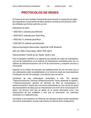 ANGEL CAMILO RODRIGUEZ HERNANDEZ

702

JORNADA TARDE

2013

PROTOCOLOS DE REDES
El Protocolo de red o también Protocolo de Comunicación es elconjunto de reglas
que especifican el intercambio de datos uórdenes durante la comunicación entre
las entidades que forman parte de una red.
Estándares de redes
• IEEE 802.3, estándar para Ethernet
• IEEE 802.5, estándar para Token Ring
• IEEE 802.11, estándar para WLan
• IEEE 802.15, estándar para Bluetooth
Algunas tecnologías relacionadas: AppleTalk, ATM, Bluetooth,
DEC net, FDDI, Frame Relay, HIPPI, PPP, HDLC
Véanse también: Puente de red, Reuter, Smith y Hub
Para la disciplina científica y la ingeniería que estudia las redes de ordenadores,
una red de ordenadores es el conjunto de ordenadores conectados junto con un
sistema de telecomunicaciones con el fin de comunicarse y compartir recursos e
información.
Expertos en la materia de discusión del establecimiento de una red dicen que si
dos ordenadores están conectadosentre sí en forma de medio de comunicaciones
constituyen una red. Sin embargo, unos afirman que una red se
Constituye de tres ordenadores conectados o más. Por ejemplo,
“Telecomunicaciones: Glossary ofTelecomunicación Terms (traducido al español >"Telecomunicaciones: glosario de términos de Red de computadoras 3
telecomunicación")” explica que una red de ordenadores es “una red de los nodos
de procesamiento de datos que se Interconectan con el fin de la comunicación de
datos”, del término “red” que se define en el mismo documento como “una
interconexión de tres entidades o más que se comunican”. Un ordenador
conectado a un dispositivo (erg.,
Conectado a una impresora vía Ethernet, por ejemplo) también puede representar
una red de ordenadores, aunque este Artículo no trata de dicha configuración.

9

 
