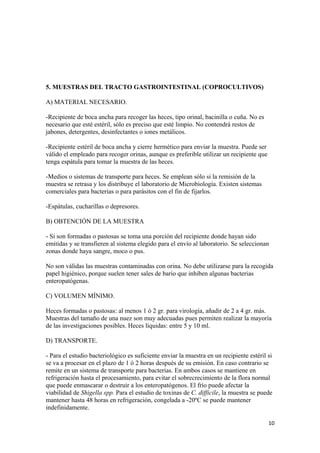 5. MUESTRAS DEL TRACTO GASTROINTESTINAL (COPROCULTIVOS)
A) MATERIAL NECESARIO.
-Recipiente de boca ancha para recoger las heces, tipo orinal, bacinilla o cuña. No es
necesario que esté estéril, sólo es preciso que esté limpio. No contendrá restos de
jabones, detergentes, desinfectantes o iones metálicos.
-Recipiente estéril de boca ancha y cierre hermético para enviar la muestra. Puede ser
válido el empleado para recoger orinas, aunque es preferible utilizar un recipiente que
tenga espátula para tomar la muestra de las heces.
-Medios o sistemas de transporte para heces. Se emplean sólo si la remisión de la
muestra se retrasa y los distribuye el laboratorio de Microbiología. Existen sistemas
comerciales para bacterias o para parásitos con el fin de fijarlos.
-Espátulas, cucharillas o depresores.
B) OBTENCIÓN DE LA MUESTRA
- Si son formadas o pastosas se toma una porción del recipiente donde hayan sido
emitidas y se transfieren al sistema elegido para el envío al laboratorio. Se seleccionan
zonas donde haya sangre, moco o pus.
No son válidas las muestras contaminadas con orina. No debe utilizarse para la recogida
papel higiénico, porque suelen tener sales de bario que inhiben algunas bacterias
enteropatógenas.
C) VOLUMEN MÍNIMO.
Heces formadas o pastosas: al menos 1 ó 2 gr. para virología, añadir de 2 a 4 gr. más.
Muestras del tamaño de una nuez son muy adecuadas pues permiten realizar la mayoría
de las investigaciones posibles. Heces líquidas: entre 5 y 10 ml.
D) TRANSPORTE.
- Para el estudio bacteriológico es suficiente enviar la muestra en un recipiente estéril si
se va a procesar en el plazo de 1 ó 2 horas después de su emisión. En caso contrario se
remite en un sistema de transporte para bacterias. En ambos casos se mantiene en
refrigeración hasta el procesamiento, para evitar el sobrecrecimiento de la flora normal
que puede enmascarar o destruir a los enteropatógenos. El frío puede afectar la
viabilidad de Shigella spp. Para el estudio de toxinas de C. difficile, la muestra se puede
mantener hasta 48 horas en refrigeración, congelada a -20ºC se puede mantener
indefinidamente.
10

 