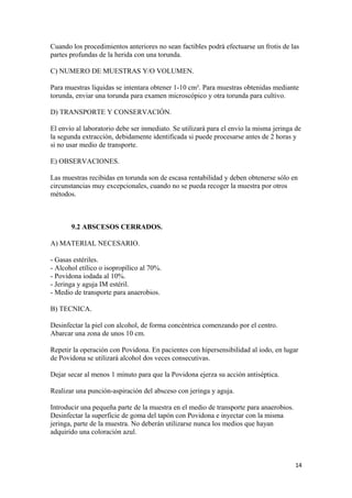 Cuando los procedimientos anteriores no sean factibles podrá efectuarse un frotis de las
partes profundas de la herida con una torunda.
C) NUMERO DE MUESTRAS Y/O VOLUMEN.
Para muestras líquidas se intentara obtener 1-10 cm³. Para muestras obtenidas mediante
torunda, enviar una torunda para examen microscópico y otra torunda para cultivo.
D) TRANSPORTE Y CONSERVACIÓN.
El envío al laboratorio debe ser inmediato. Se utilizará para el envío la misma jeringa de
la segunda extracción, debidamente identificada si puede procesarse antes de 2 horas y
si no usar medio de transporte.
E) OBSERVACIONES.
Las muestras recibidas en torunda son de escasa rentabilidad y deben obtenerse sólo en
circunstancias muy excepcionales, cuando no se pueda recoger la muestra por otros
métodos.

9.2 ABSCESOS CERRADOS.
A) MATERIAL NECESARIO.
- Gasas estériles.
- Alcohol etílico o isopropílico al 70%.
- Povidona iodada al 10%.
- Jeringa y aguja IM estéril.
- Medio de transporte para anaerobios.
B) TECNICA.
Desinfectar la piel con alcohol, de forma concéntrica comenzando por el centro.
Abarcar una zona de unos 10 cm.
Repetir la operación con Povidona. En pacientes con hipersensibilidad al iodo, en lugar
de Povidona se utilizará alcohol dos veces consecutivas.
Dejar secar al menos 1 minuto para que la Povidona ejerza su acción antiséptica.
Realizar una punción-aspiración del absceso con jeringa y aguja.
Introducir una pequeña parte de la muestra en el medio de transporte para anaerobios.
Desinfectar la superficie de goma del tapón con Povidona e inyectar con la misma
jeringa, parte de la muestra. No deberán utilizarse nunca los medios que hayan
adquirido una coloración azul.

14

 