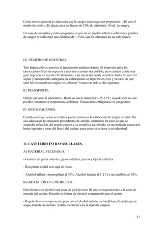 Como norma general es adecuado que la sangre mantenga una proporción 1:10 con el
medio de cultivo. Es decir, para un frasco de 100 ml, introducir 10 ml. de sangre.
En caso de neonatos y niños pequeños en que no se pueden obtener volúmenes grandes
de sangre es suficiente una cantidad de 1-5 ml, que se introduce en un solo frasco.

D) NÚMERO DE MUESTRAS.
Tres hemocultivos, previos al tratamiento antimicrobiano. El intervalo entre las
extracciones debe ser superior a una hora cuando sea posible, pero cuando exista una
gran urgencia en iniciar el tratamiento, este intervalo puede acortarse hasta 15 min. En
sepsis y endocarditis subaguda las extracciones se reparten en 24 h y en caso de que
sean los hemocultivos negativos, obtener 3 muestras más al día siguiente.
E) TRANSPORTE.
Deben enviarse al laboratorio. Hasta su envío mantener a 35-37ºC; cuando esto no sea
posible, mantener a temperatura ambiente. Nunca debe refrigerarse ni congelarse.
F) OBSERVACIONES.
Cuando no haya venas accesibles puede realizarse la extracción de sangre arterial. No
son adecuadas las muestras procedentes de catéter, solamente en caso de que se
sospeche infección del propio catéter y se complica su retirada; se recomienda tomas del
brazo opuesto y otras del brazo del catéter, para saber si es intra o extraluminal.

11. CATETERES INTRAVASCULARES.
A) MATERIAL NECESARIO.
- Guantes de goma estériles, gasas estériles, pinzas y tijeras estériles.
- Recipiente estéril con tapa de rosca.
- Alcohol etílico o isopropílico al 70%. Alcohol iodado al 1-2 % o un iodóforo al 10%.
B) OBTENCIÓN DEL PRODUCTO.
Desinfectar con alcohol una zona de piel de unos 10 cm correspondientes a la zona de
entrada del catéter. Hacerlo en forma de círculos comenzando par el centro.
- Repetir la misma operación, pero con el alcohol iodado o el iodóforo, dejando que se
seque durante un minuto. Retirar el catéter con la máxima asepsia.
17

 
