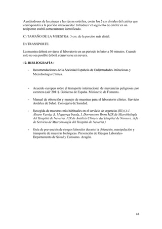 Ayudándonos de las pinzas y las tijeras estériles, cortar los 5 cm distales del catéter que
corresponden a la porción intravascular. Introducir el segmento de catéter en un
recipiente estéril correctamente identificado.
C) TAMAÑO DE LA MUESTRA: 3 cm. de la porción más distal.
D) TRANSPORTE.
La muestra deberá enviarse al laboratorio en un periodo inferior a 30 minutos. Cuando
esto no sea posible deberá conservarse en nevera.
12. BIBLIOGRAFÍA:
-

Recomendaciones de la Sociedad Española de Enfermedades Infecciosas y
Microbiología Clínica.

-

Acuerdo europeo sobre el transporte internacional de mercancías peligrosas por
carretera (adr 2011). Gobierno de España. Ministerio de Fomento.

-

Manual de obtención y manejo de muestras para el laboratorio clínico. Servicio
Andaluz de Salud. Consejería de Sanidad.

-

Recogida de muestras más habituales en el servicio de urgencias (III) (A.I.
Álvaro Varela, R. Muguerza Iraola, I. Dorronsoro Ibero MIR de Microbiología
del Hospital de Navarra. FIR de Análisis Clínicos del Hospital de Navarra. Jefa
de Servicio de Microbiología del Hospital de Navarra.)

-

Guía de prevención de riesgos laborales durante la obtención, manipulación y
transporte de muestras biológicas. Prevención de Riesgos LaboralesDepartamento de Salud y Consumo. Aragón.

18

 